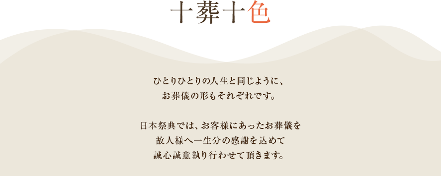 十葬十色　ひとりひとりの人生と同じように、葬儀の形もそれぞれです。日本祭典では、お客様にあった葬儀を故人様へ一生分の感謝を込めて誠心誠意執り行わせて頂きます。