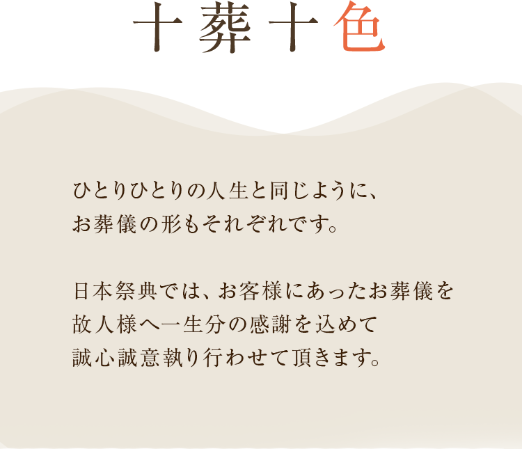 十葬十色　ひとりひとりの人生と同じように、葬儀の形もそれぞれです。日本祭典では、お客様にあった葬儀を故人様へ一生分の感謝を込めて誠心誠意執り行わせて頂きます。